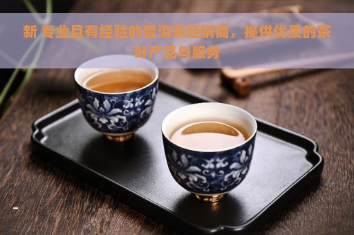 新 专业且有经验的普洱茶经销商，提供优质的茶叶产品与服务