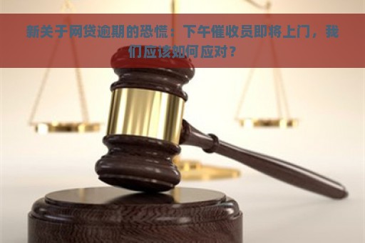 新关于网贷逾期的恐慌：下午催收员即将上门，我们应该如何应对？