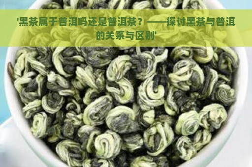 '黑茶属于普洱吗还是普洱茶？——探讨黑茶与普洱的关系与区别'