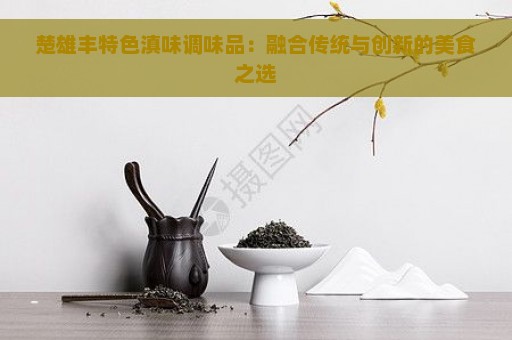 楚雄丰特色滇味调味品：融合传统与创新的美食之选