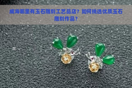 威海哪里有玉石雕刻工艺品店？如何挑选优质玉石雕刻作品？