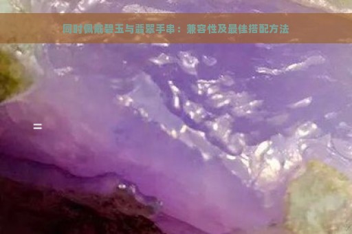 同时佩戴碧玉与翡翠手串：兼容性及最佳搭配方法