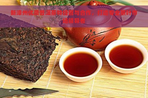 新漳州优质普洱茶特经营与合作，打造专业茶叶市场领导者