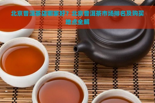 北京普洱茶店哪家好？北京普洱茶市场排名及购买地点全解