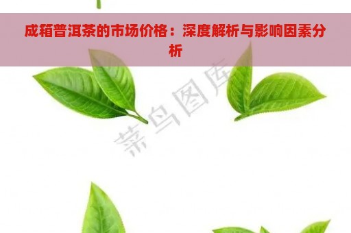 成箱普洱茶的市场价格：深度解析与影响因素分析