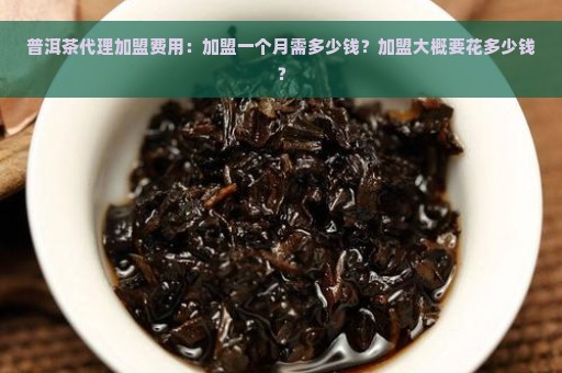 普洱茶代理加盟费用：加盟一个月需多少钱？加盟大概要花多少钱？