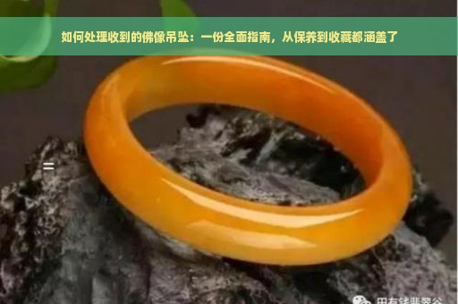 如何处理收到的佛像吊坠：一份全面指南，从保养到收藏都涵盖了