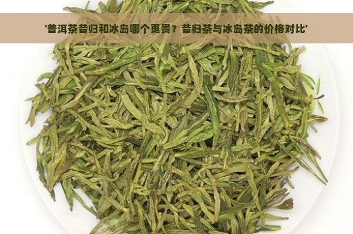 '普洱茶昔归和冰岛哪个更贵？昔归茶与冰岛茶的价格对比'