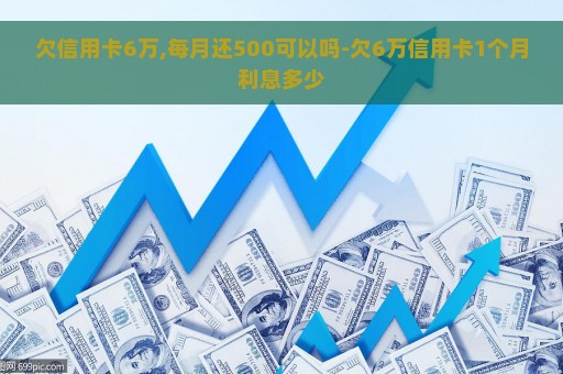 欠信用卡6万,每月还500可以吗-欠6万信用卡1个月利息多少