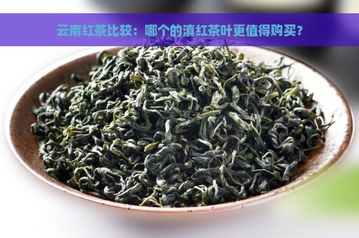 云南红茶比较：哪个的滇红茶叶更值得购买？