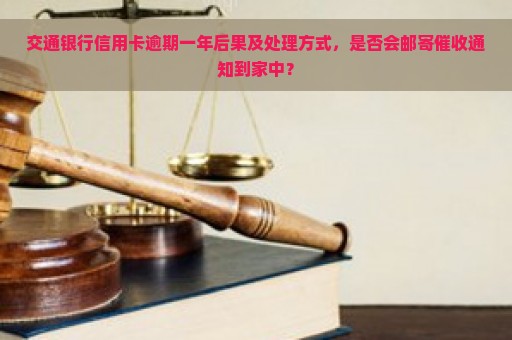 交通银行信用卡逾期一年后果及处理方式，是否会邮寄催收通知到家中？