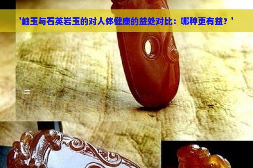 '岫玉与石英岩玉的对人体健康的益处对比：哪种更有益？'