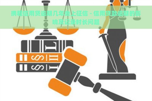 携程信用贷逾期几年会上征信 - 信用贷款逾期的影响及记录时长问题