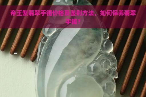 帝王紫翡翠手镯价格及鉴别方法，如何保养翡翠手镯？