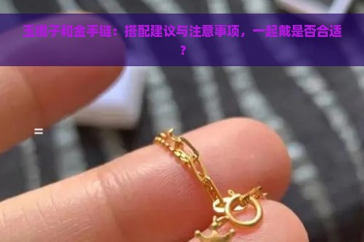 玉镯子和金手链：搭配建议与注意事项，一起戴是否合适？