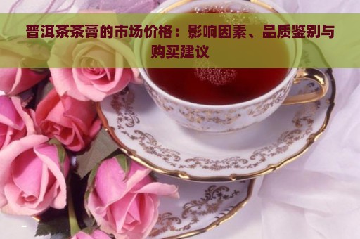 普洱茶茶膏的市场价格：影响因素、品质鉴别与购买建议