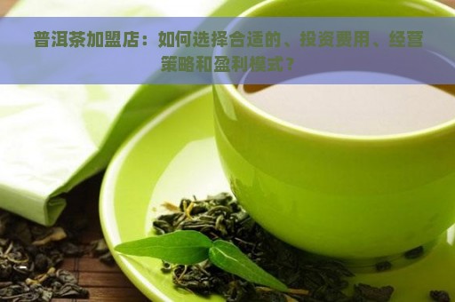 普洱茶加盟店：如何选择合适的、投资费用、经营策略和盈利模式？