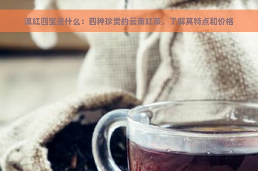 滇红四宝是什么：四种珍贵的云南红茶，了解其特点和价格