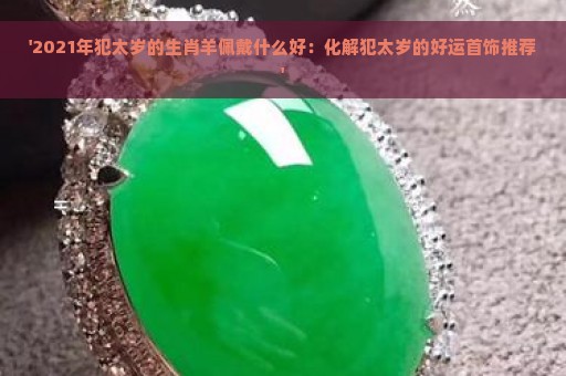 '2021年犯太岁的生肖羊佩戴什么好：化解犯太岁的好运首饰推荐'