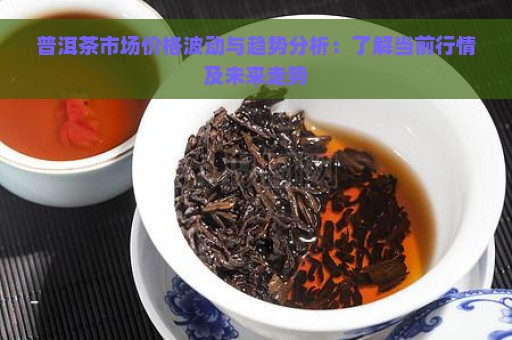 普洱茶市场价格波动与趋势分析：了解当前行情及未来走势