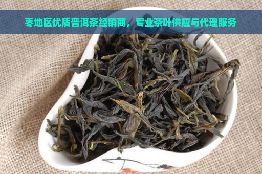 枣地区优质普洱茶经销商，专业茶叶供应与代理服务