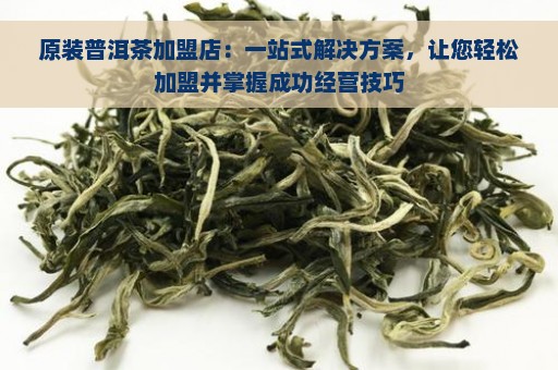 原装普洱茶加盟店：一站式解决方案，让您轻松加盟并掌握成功经营技巧