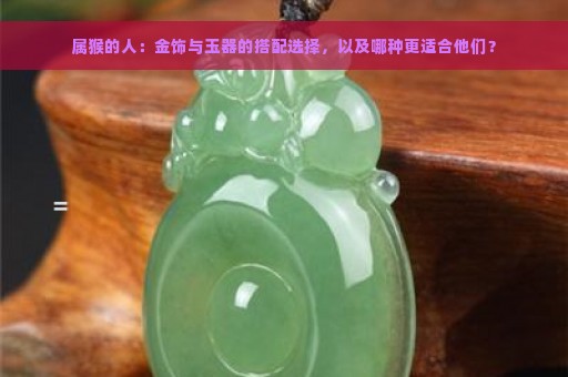 属猴的人：金饰与玉器的搭配选择，以及哪种更适合他们？