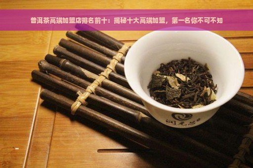 普洱茶高端加盟店排名前十：揭秘十大高端加盟，第一名你不可不知