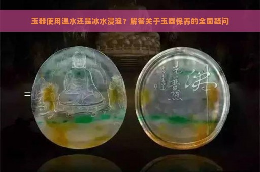 玉器使用温水还是冰水浸泡？解答关于玉器保养的全面疑问