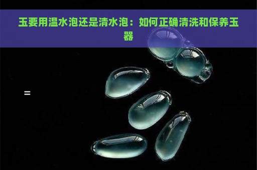 玉要用温水泡还是清水泡：如何正确清洗和保养玉器