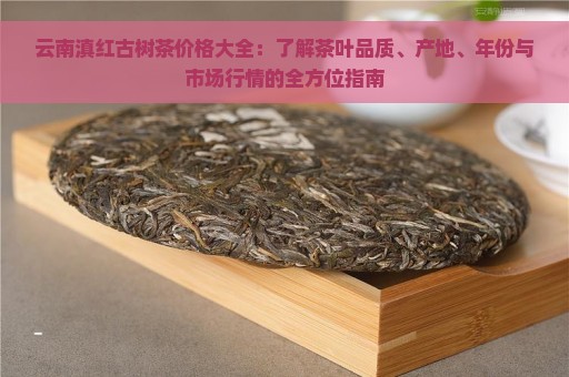 云南滇红古树茶价格大全：了解茶叶品质、产地、年份与市场行情的全方位指南