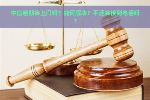 中信逾期会上门吗？如何解决？不还会接到电话吗？