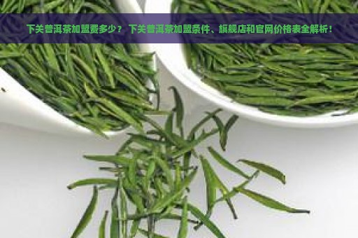 下关普洱茶加盟费多少？ 下关普洱茶加盟条件、旗舰店和官网价格表全解析！