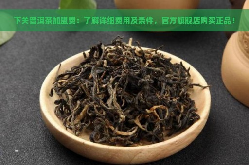 下关普洱茶加盟费：了解详细费用及条件，官方旗舰店购买正品！