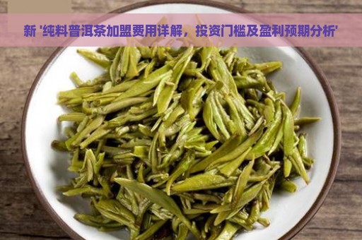 新 '纯料普洱茶加盟费用详解，投资门槛及盈利预期分析'