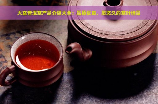 大益普洱茶产品介绍大全：品质优良，历悠久的茶叶佳品