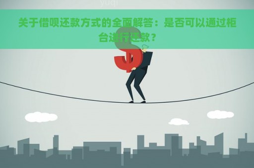 关于借呗还款方式的全面解答：是否可以通过柜台进行还款？