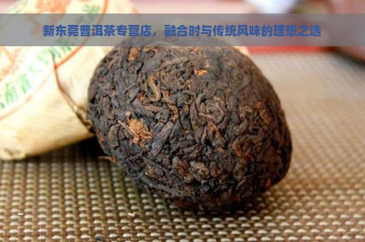 新东莞普洱茶专营店，融合时与传统风味的理想之选