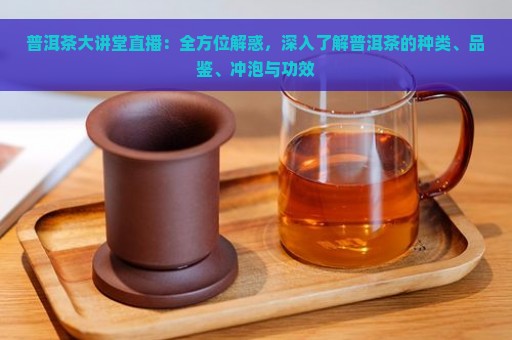 普洱茶大讲堂直播：全方位解惑，深入了解普洱茶的种类、品鉴、冲泡与功效