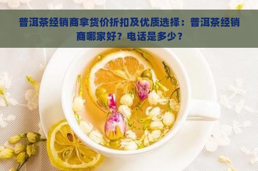 普洱茶经销商拿货价折扣及优质选择：普洱茶经销商哪家好？电话是多少？