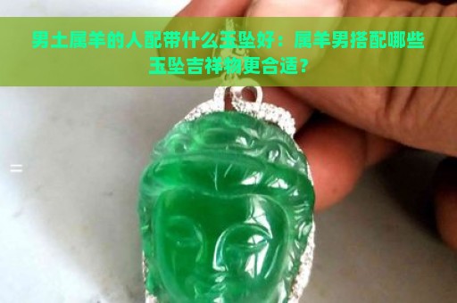 男土属羊的人配带什么玉坠好：属羊男搭配哪些玉坠吉祥物更合适？