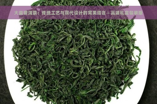 大益普洱茶：传统工艺与现代设计的完美结合 - 高端礼盒包装版