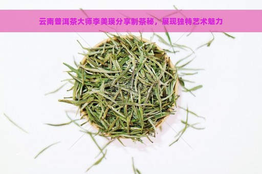 云南普洱茶大师李美瑛分享制茶秘，展现独特艺术魅力