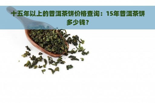 十五年以上的普洱茶饼价格查询：15年普洱茶饼多少钱？