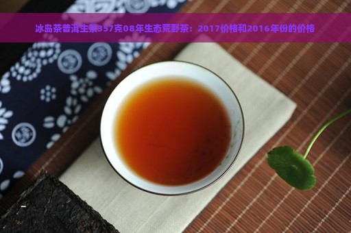 冰岛茶普洱生茶357克08年生态荒野茶：2017价格和2016年份的价格