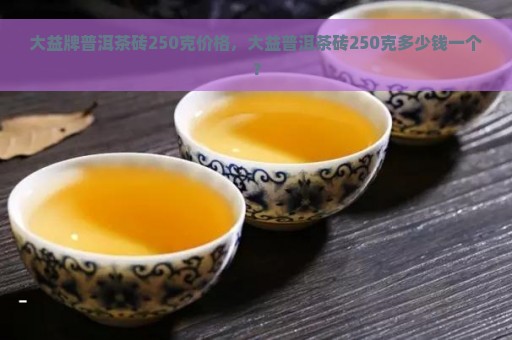 大益牌普洱茶砖250克价格，大益普洱茶砖250克多少钱一个？