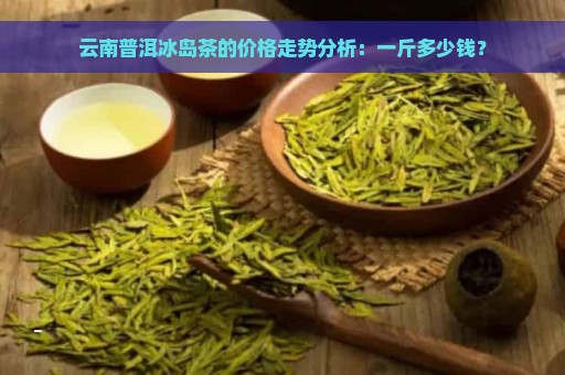 云南普洱冰岛茶的价格走势分析：一斤多少钱？