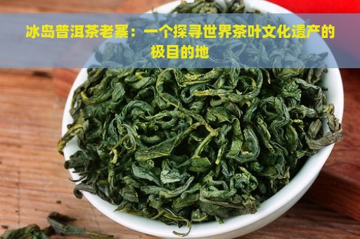 冰岛普洱茶老寨：一个探寻世界茶叶文化遗产的极目的地