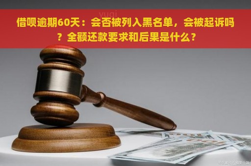 借呗逾期60天：会否被列入黑名单，会被起诉吗？全额还款要求和后果是什么？