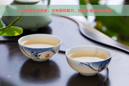 冰岛老寨普洱熟茶：古树茶的魅力、纯净水源与独特风味